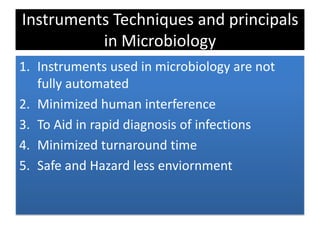 Instruments Techniques and principals
in Microbiology
1. Instruments used in microbiology are not
fully automated
2. Minimized human interference
3. To Aid in rapid diagnosis of infections
4. Minimized turnaround time
5. Safe and Hazard less enviornment
 