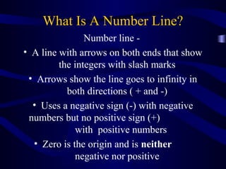 What Is A Number Line? 
Number line - 
• A line with arrows on both ends that show 
the integers with slash marks 
• Arrows show the line goes to infinity in 
both directions ( + and -) 
• Uses a negative sign (-) with negative 
numbers but no positive sign (+) 
with positive numbers 
• Zero is the origin and is neither 
negative nor positive 
 