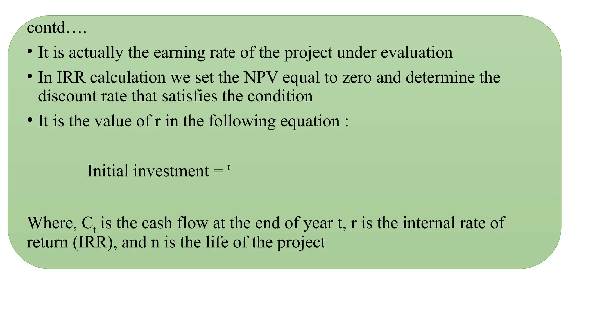 contd….
• It is actually the earning rate of the project under evaluation
• In IRR calculation we set the NPV equal to zero and determine the
discount rate that satisfies the condition
• It is the value of r in the following equation :
Initial investment = t
Where, Ct is the cash flow at the end of year t, r is the internal rate of
return (IRR), and n is the life of the project
 