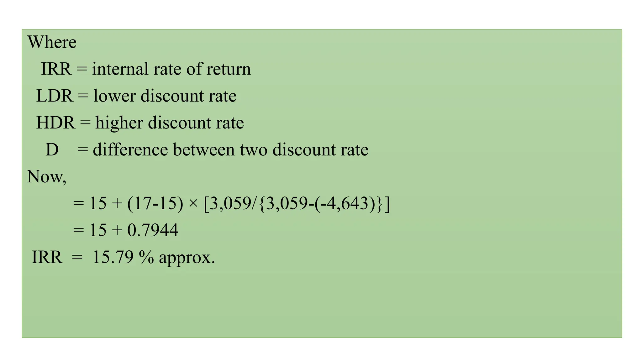 Where
IRR = internal rate of return
LDR = lower discount rate
HDR = higher discount rate
D = difference between two discount rate
Now,
= 15 + (17-15) × [3,059/{3,059-(-4,643)}]
= 15 + 0.7944
IRR = 15.79 % approx.
 