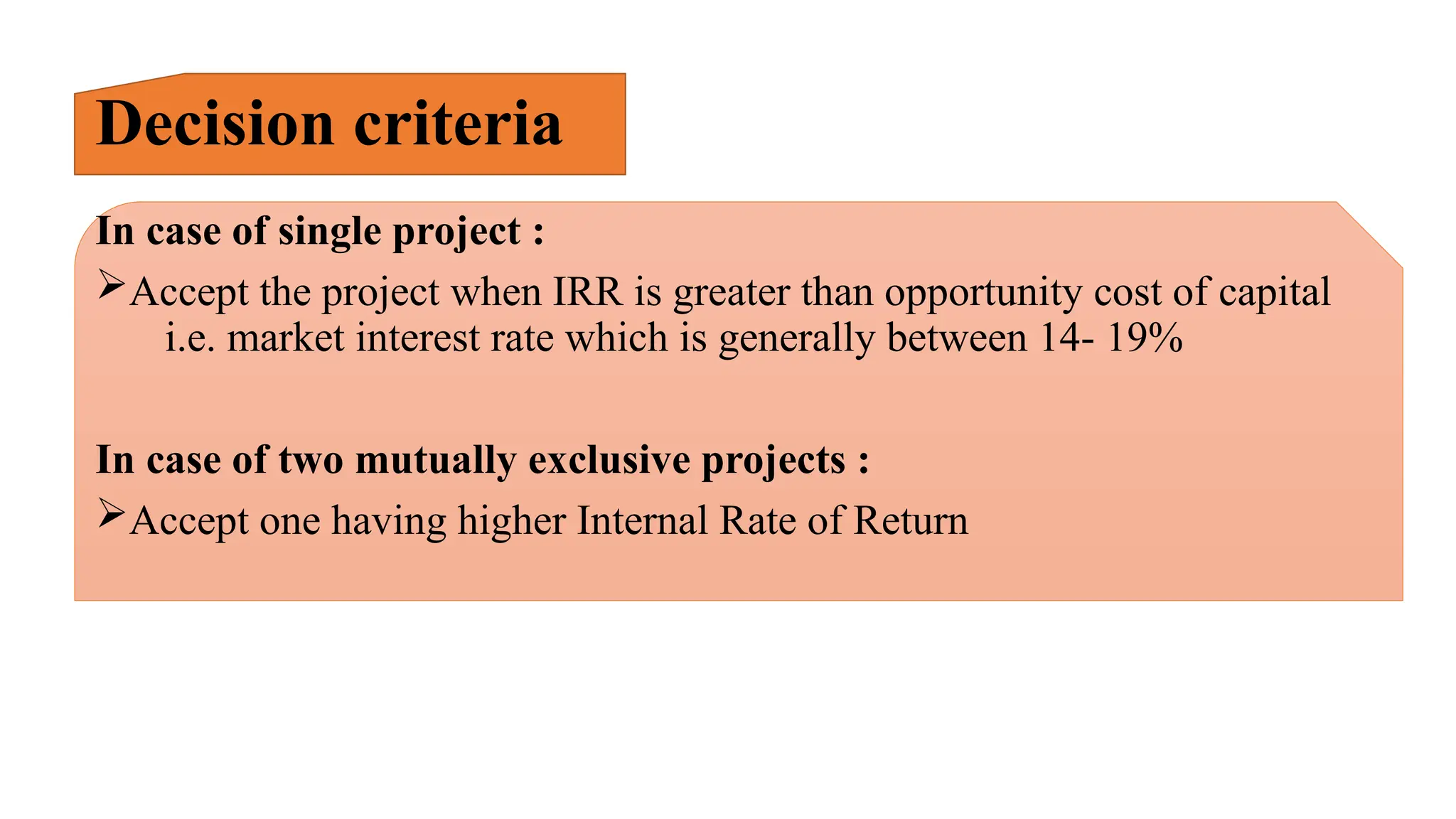 Decision criteria
In case of single project :
Accept the project when IRR is greater than opportunity cost of capital
i.e. market interest rate which is generally between 14- 19%
In case of two mutually exclusive projects :
Accept one having higher Internal Rate of Return
 