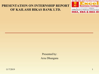 PRESENTATION ON INTERNSHIP REPORT
OF KAILASH BIKAS BANK LTD.
Presented by:
Arzu Dhungana
11/7/2019 1
 