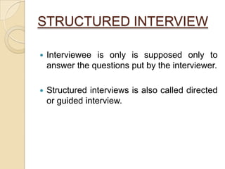 STRUCTURED INTERVIEW
 Interviewee is only is supposed only to
answer the questions put by the interviewer.
 Structured interviews is also called directed
or guided interview.
 