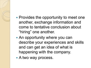  Provides the opportunity to meet one
another, exchange information and
come to tentative conclusion about
“hiring” one another.
 An opportunity where you can
describe your experiences and skills
and can get an idea of what is
happening with the company.
 A two way process.
 