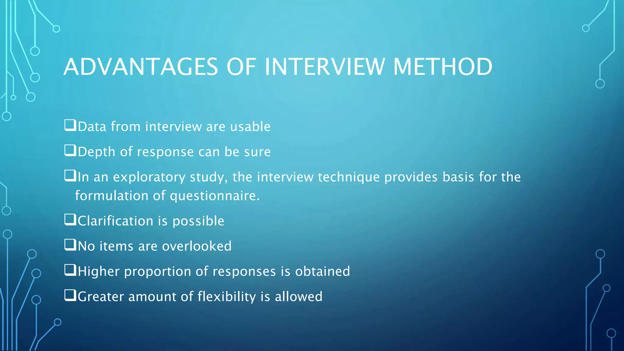 ADVANTAGES OF INTERVIEW METHOD
Data from interview are usable
Depth of response can be sure
In an exploratory study, the interview technique provides basis for the
formulation of questionnaire.
Clarification is possible
No items are overlooked
Higher proportion of responses is obtained
Greater amount of flexibility is allowed
 