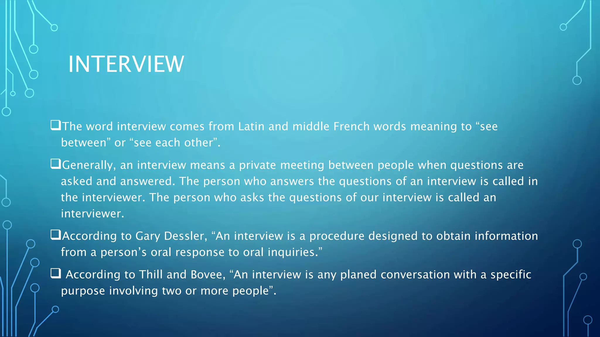 INTERVIEW
The word interview comes from Latin and middle French words meaning to “see
between” or “see each other”.
Generally, an interview means a private meeting between people when questions are
asked and answered. The person who answers the questions of an interview is called in
the interviewer. The person who asks the questions of our interview is called an
interviewer.
According to Gary Dessler, “An interview is a procedure designed to obtain information
from a person’s oral response to oral inquiries.”
 According to Thill and Bovee, “An interview is any planed conversation with a specific
purpose involving two or more people”.
 