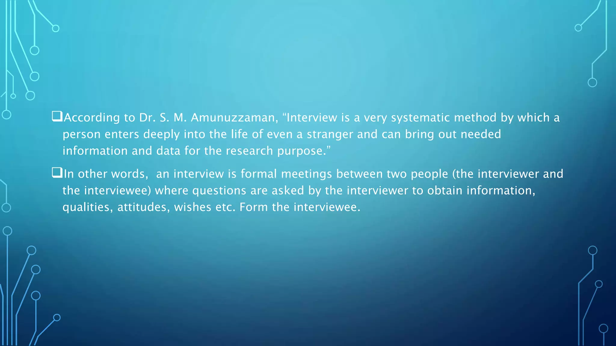 According to Dr. S. M. Amunuzzaman, “Interview is a very systematic method by which a
person enters deeply into the life of even a stranger and can bring out needed
information and data for the research purpose.”
In other words, an interview is formal meetings between two people (the interviewer and
the interviewee) where questions are asked by the interviewer to obtain information,
qualities, attitudes, wishes etc. Form the interviewee.
 