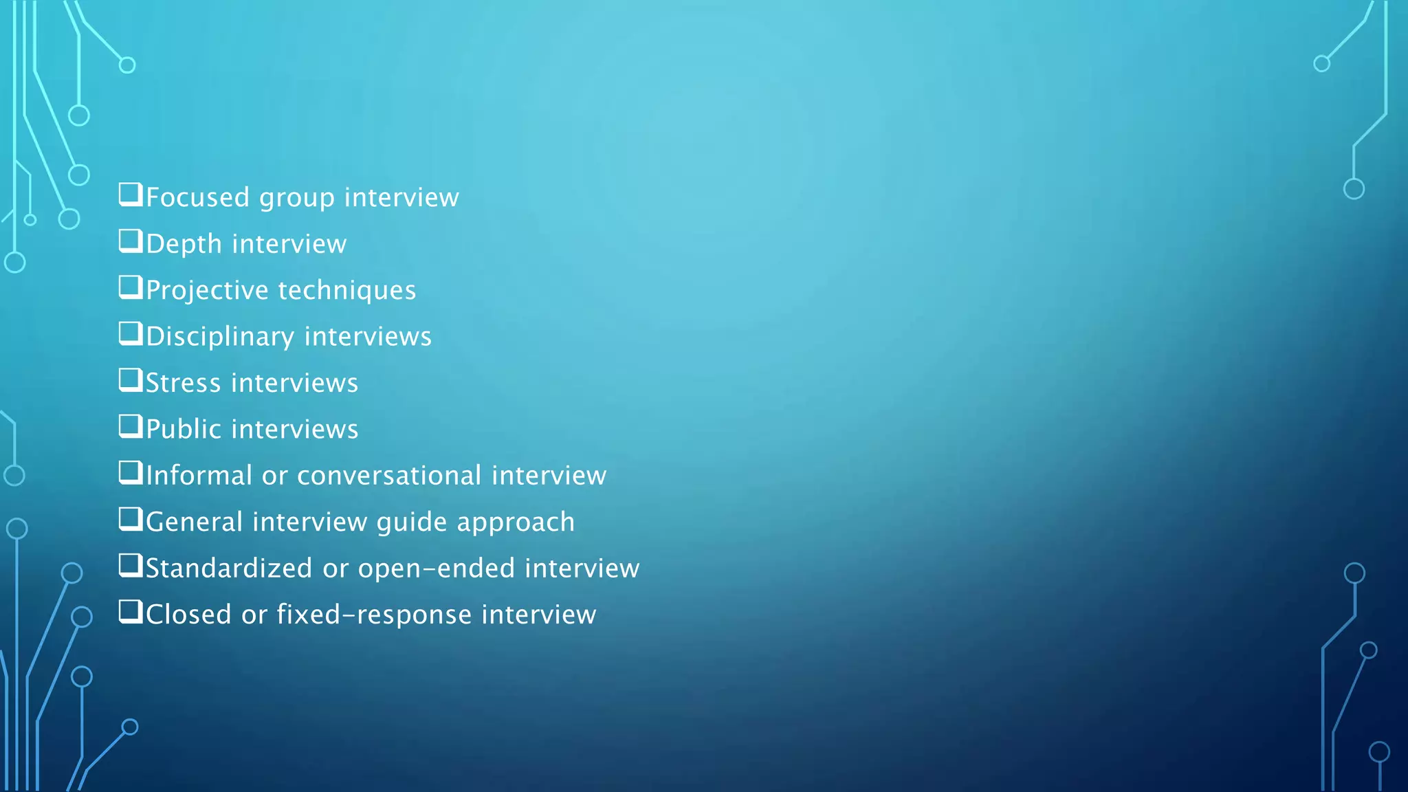 Focused group interview
Depth interview
Projective techniques
Disciplinary interviews
Stress interviews
Public interviews
Informal or conversational interview
General interview guide approach
Standardized or open-ended interview
Closed or fixed-response interview
 