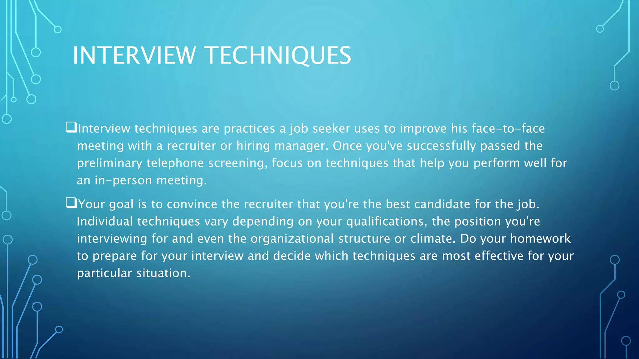 INTERVIEW TECHNIQUES
Interview techniques are practices a job seeker uses to improve his face-to-face
meeting with a recruiter or hiring manager. Once you've successfully passed the
preliminary telephone screening, focus on techniques that help you perform well for
an in-person meeting.
Your goal is to convince the recruiter that you're the best candidate for the job.
Individual techniques vary depending on your qualifications, the position you're
interviewing for and even the organizational structure or climate. Do your homework
to prepare for your interview and decide which techniques are most effective for your
particular situation.
 
