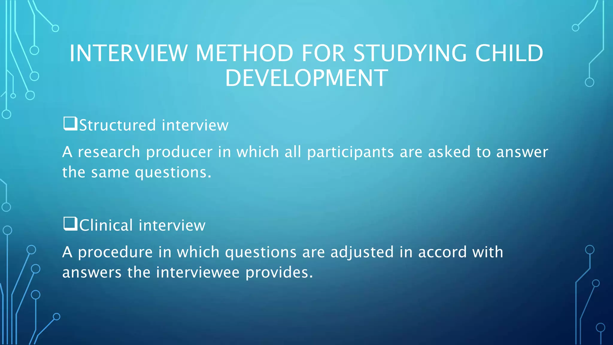 INTERVIEW METHOD FOR STUDYING CHILD
DEVELOPMENT
Structured interview
A research producer in which all participants are asked to answer
the same questions.
Clinical interview
A procedure in which questions are adjusted in accord with
answers the interviewee provides.
 
