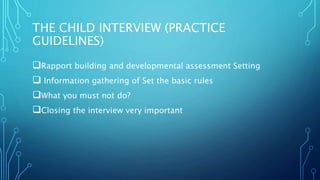 THE CHILD INTERVIEW (PRACTICE
GUIDELINES)
Rapport building and developmental assessment Setting
 Information gathering of Set the basic rules
What you must not do?
Closing the interview very important
 