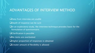 ADVANTAGES OF INTERVIEW METHOD
Data from interview are usable
Depth of response can be sure
In an exploratory study, the interview technique provides basis for the
formulation of questionnaire.
Clarification is possible
No items are overlooked
Higher proportion of responses is obtained
Greater amount of flexibility is allowed
 