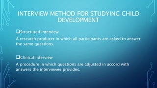 INTERVIEW METHOD FOR STUDYING CHILD
DEVELOPMENT
Structured interview
A research producer in which all participants are asked to answer
the same questions.
Clinical interview
A procedure in which questions are adjusted in accord with
answers the interviewee provides.
 