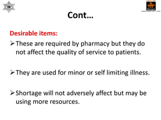Cont…
Desirable items:
These are required by pharmacy but they do
not affect the quality of service to patients.
They are used for minor or self limiting illness.
Shortage will not adversely affect but may be
using more resources.
 