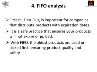 4. FIFO analysis
First-In, First-Out, is important for companies
that distribute products with expiration dates.
 It is a safe practice that ensures your products
will not expire or go bad.
 With FIFO, the oldest products are used or
picked first, ensuring product quality and
safety.
 