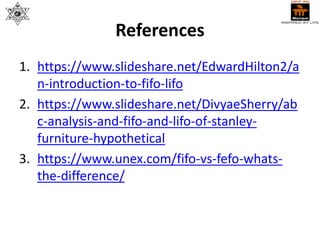 References
1. https://www.slideshare.net/EdwardHilton2/a
n-introduction-to-fifo-lifo
2. https://www.slideshare.net/DivyaeSherry/ab
c-analysis-and-fifo-and-lifo-of-stanley-
furniture-hypothetical
3. https://www.unex.com/fifo-vs-fefo-whats-
the-difference/
 