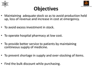Objectives
• Maintaining adequate stock so as to avoid production held
up, loss of revenue and increase in cost at emergency.
• To avoid excess investment in stock.
• To operate hospital pharmacy at low cost.
• To provide better service to patients by maintaining
contineous supply of medicine.
• To prevent shortage in supply and over-stocking of items.
• Find the bulk discount while purchasing.
 