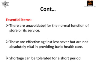 Cont…
Essential items:
There are unavoidabel for the normal function of
store or its service.
These are effective against less sever but are not
absolutely vital in providing basic health care.
Shortage can be tolerated for a short period.
 