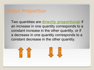 Direct Proportion

  Two quantities are directly proportional if
  an increase in one quantity corresponds to a
  constant increase in the other quantity, or if
  a decrease in one quantity corresponds to a
  constant decrease in the other quantity.


                           X    Y
       X     Y



                                                   3
 