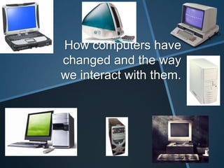 How computers have
changed and the way
we interact with them.

 