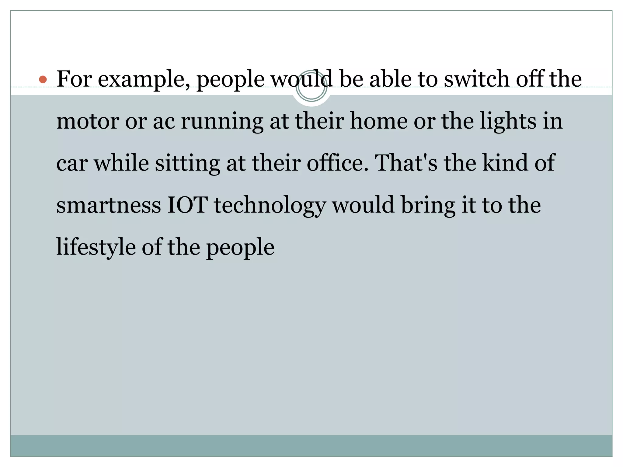  For example, people would be able to switch off the
motor or ac running at their home or the lights in
car while sitting at their office. That's the kind of
smartness IOT technology would bring it to the
lifestyle of the people
 