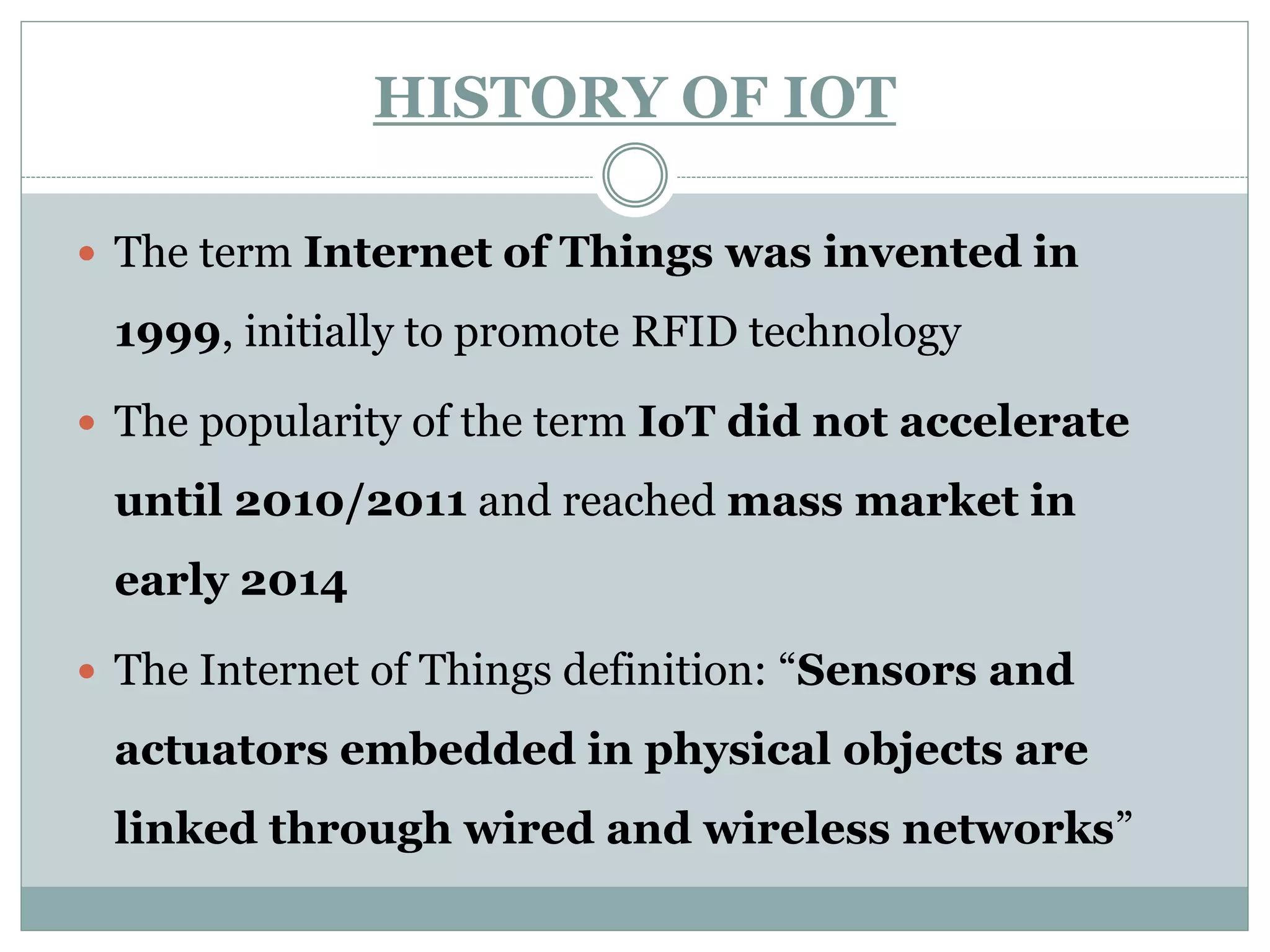 HISTORY OF IOT
 The term Internet of Things was invented in
1999, initially to promote RFID technology
 The popularity of the term IoT did not accelerate
until 2010/2011 and reached mass market in
early 2014
 The Internet of Things definition: “Sensors and
actuators embedded in physical objects are
linked through wired and wireless networks”
 