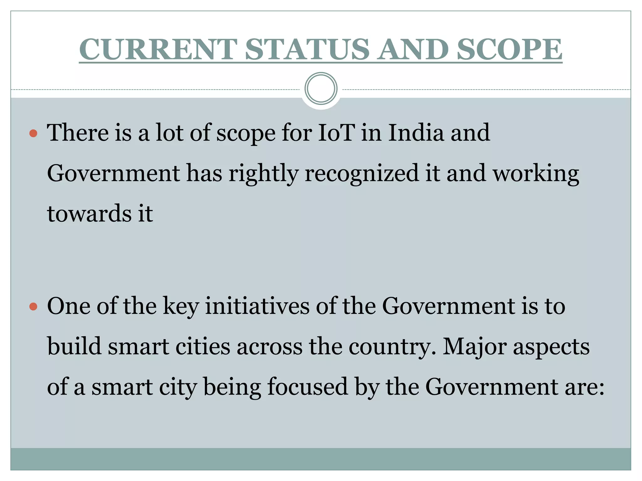 CURRENT STATUS AND SCOPE
 There is a lot of scope for IoT in India and
Government has rightly recognized it and working
towards it
 One of the key initiatives of the Government is to
build smart cities across the country. Major aspects
of a smart city being focused by the Government are:
 