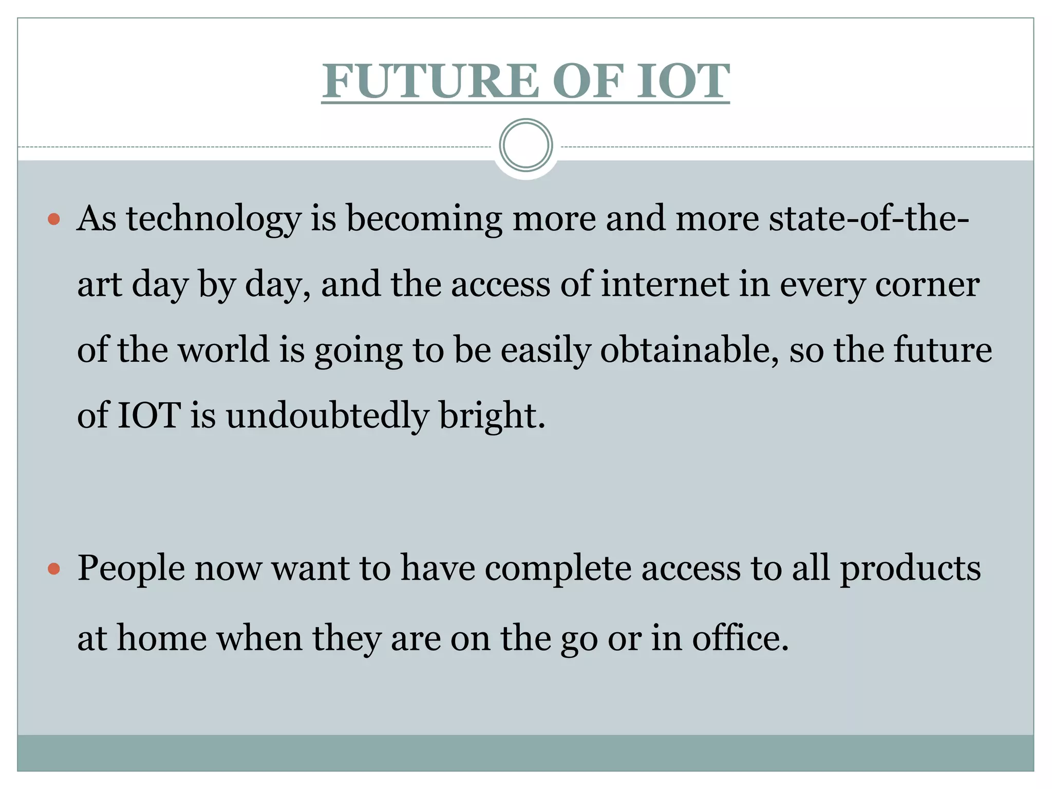 FUTURE OF IOT
 As technology is becoming more and more state-of-the-
art day by day, and the access of internet in every corner
of the world is going to be easily obtainable, so the future
of IOT is undoubtedly bright.
 People now want to have complete access to all products
at home when they are on the go or in office.
 
