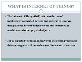 WHAT IS INTERNET OF THINGS?
 The Internet of Things (IoT) refers to the use of
intelligently connected devices and systems to leverage
data gathered by embedded sensors and actuators in
machines and other physical objects.
 IoT is expected to spread rapidly over the coming years and
this convergence will unleash a new dimension of services.
 