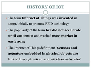 HISTORY OF IOT
 The term Internet of Things was invented in
1999, initially to promote RFID technology
 The popularity of the term IoT did not accelerate
until 2010/2011 and reached mass market in
early 2014
 The Internet of Things definition: “Sensors and
actuators embedded in physical objects are
linked through wired and wireless networks”
 