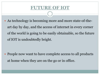 FUTURE OF IOT
 As technology is becoming more and more state-of-the-
art day by day, and the access of internet in every corner
of the world is going to be easily obtainable, so the future
of IOT is undoubtedly bright.
 People now want to have complete access to all products
at home when they are on the go or in office.
 