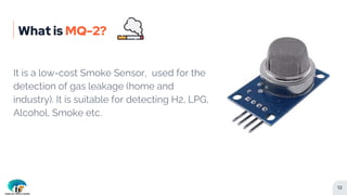 What is MQ-2?
It is a low-cost Smoke Sensor, used for the
detection of gas leakage (home and
industry). It is suitable for...