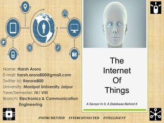 The
Internet
Of
Things
Name: Harsh Arora
E-mail: harsh.arora800@gmail.com
Twitter Id: @arora800
University: Manipal University Jaipur
Year/Semester: IV/ VIII
Branch: Electronics & Communication
Engineering A Sensor In It, A Database Behind It
INSTRUMENTED INTERCONNECTED INTELLIGENT
 