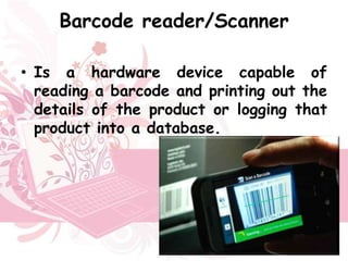 Barcode reader/Scanner

• Is a hardware device capable of
  reading a barcode and printing out the
  details of the product or logging that
  product into a database.
 
