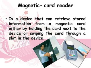 Magnetic- card reader

• Is a device that can retrieve stored
  information from a magnetic card
  either by holding the card next to the
  device or swiping the card through a
  slot in the device.
 
