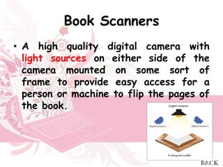 Book Scanners
• A high quality digital camera with
  light sources on either side of the
  camera mounted on some sort of
  frame to provide easy access for a
  person or machine to flip the pages of
  the book.
 