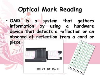 Optical Mark Reading
• OMR is a system that gathers
  information by using a hardware
  device that detects a reflection or an
  absence of reflection from a card or
  piece of paper.
 