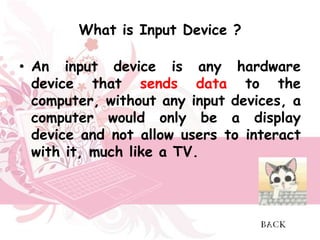 What is Input Device ?

• An input device is any hardware
  device that sends data to the
  computer, without any input devices, a
  computer would only be a display
  device and not allow users to interact
  with it, much like a TV.
 