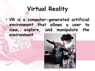Virtual Reality
• VR is a computer-generated artificial
  environment that allows a user to
  view, explore, and manipulate the
  environment
 
