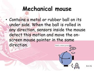Mechanical mouse
• Contains a metal or rubber ball on its
  under side. When the ball is rolled in
  any direction, sensors inside the mouse
  detect this motion and move the on-
  screen mouse pointer in the same
  direction.
 