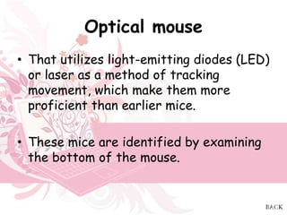 Optical mouse
• That utilizes light-emitting diodes (LED)
  or laser as a method of tracking
  movement, which make them more
  proficient than earlier mice.

• These mice are identified by examining
  the bottom of the mouse.
 