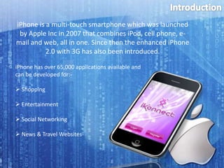 Introduction iPhone is a multi-touch smartphone which was launched by Apple Inc in 2007 that combines iPod, cell phone, e-mail and web, all in one. Since then the enhanced iPhone 2.0 with 3G has also been introduced. iPhone has over 65,000 applications available and  can be developed for:- ,[object Object]