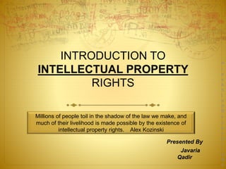 Millions of people toil in the shadow of the law we make, and
much of their livelihood is made possible by the existence of
intellectual property rights. Alex Kozinski
INTRODUCTION TO
INTELLECTUAL PROPERTY
RIGHTS
Presented By
Javaria
Qadir
P
r
e
s
e
n
t
e
d
B
y
J
a
v
a
r
i
a
Q
a
 