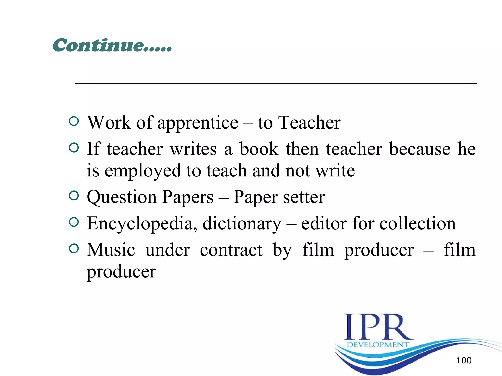 Work of apprentice – to Teacher
 If teacher writes a book then teacher because he
is employed to teach and not write
 Question Papers – Paper setter
 Encyclopedia, dictionary – editor for collection
 Music under contract by film producer – film
producer
100
Continue…..
 