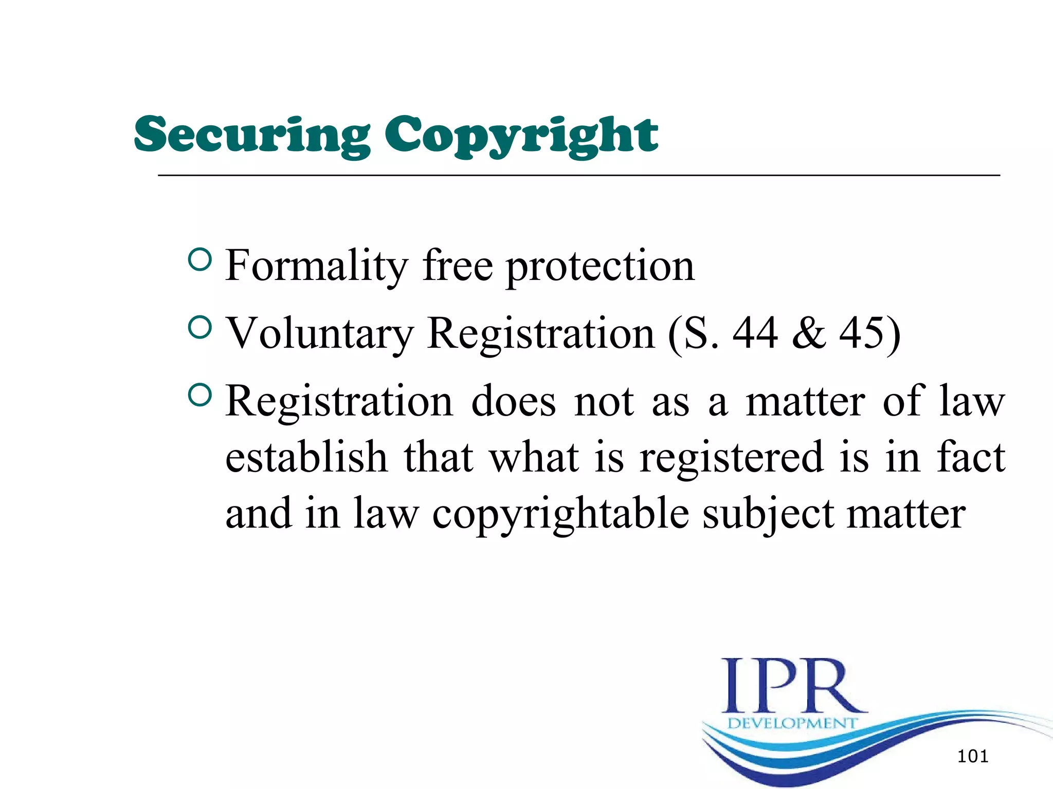 Securing Copyright
 Formality free protection
 Voluntary Registration (S. 44 & 45)
 Registration does not as a matter of law
establish that what is registered is in fact
and in law copyrightable subject matter
101
 