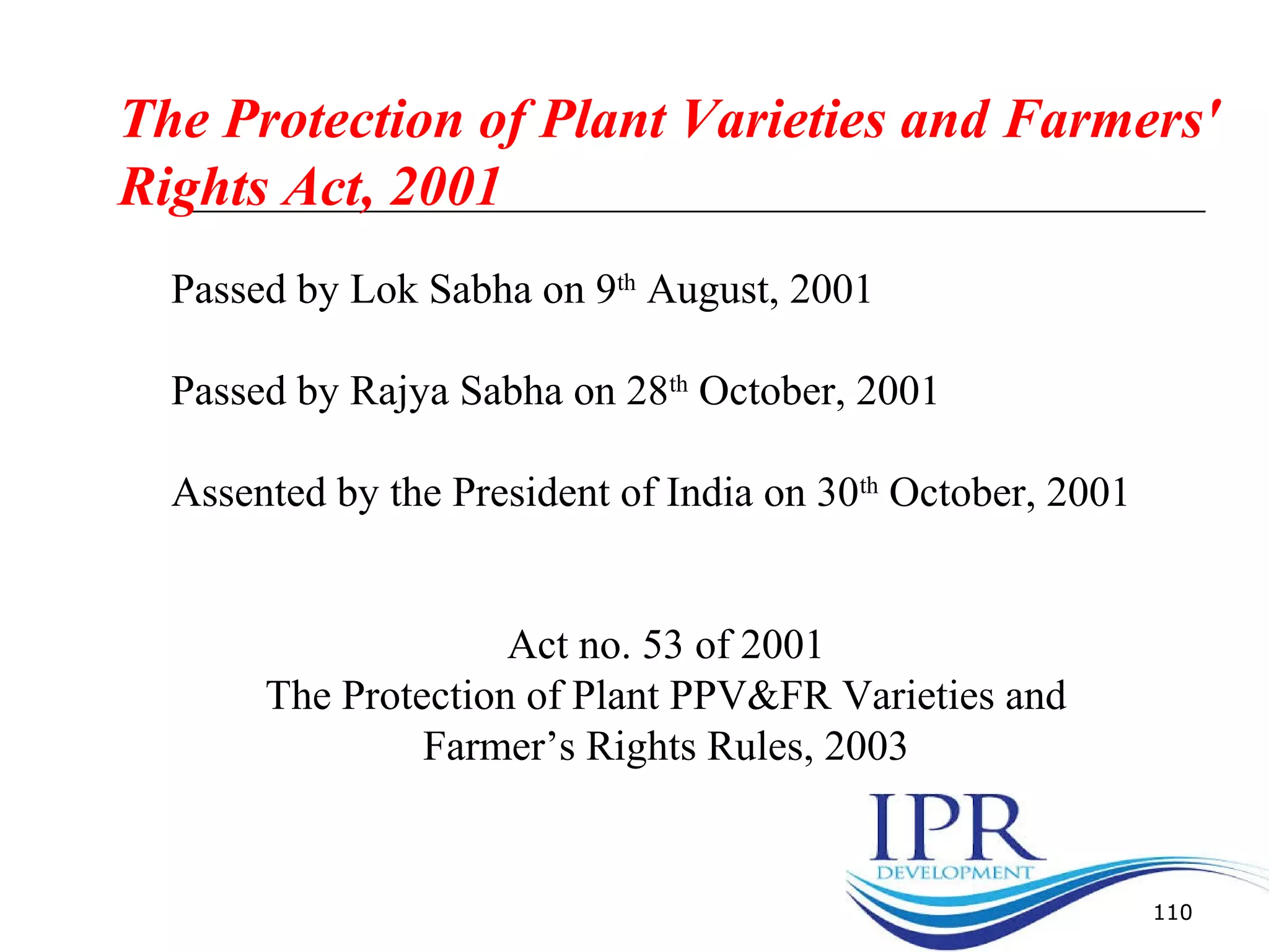 110
The Protection of Plant Varieties and Farmers'
Rights Act, 2001
Passed by Lok Sabha on 9th
August, 2001
Passed by Rajya Sabha on 28th
October, 2001
Assented by the President of India on 30th
October, 2001
Act no. 53 of 2001
The Protection of Plant PPV&FR Varieties and
Farmer’s Rights Rules, 2003
 