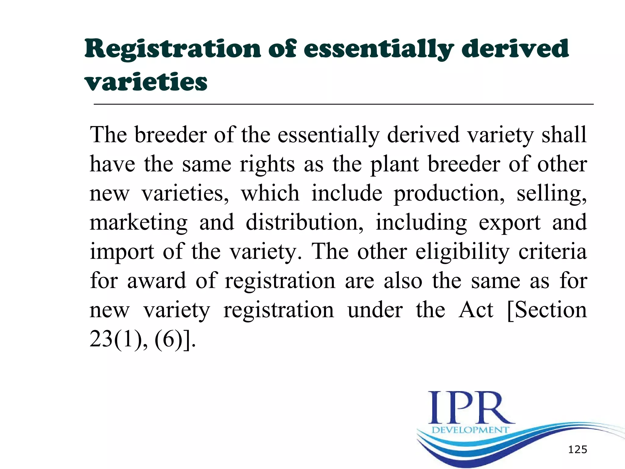 125
Registration of essentially derived
varieties
The breeder of the essentially derived variety shall
have the same rights as the plant breeder of other
new varieties, which include production, selling,
marketing and distribution, including export and
import of the variety. The other eligibility criteria
for award of registration are also the same as for
new variety registration under the Act [Section
23(1), (6)].
 