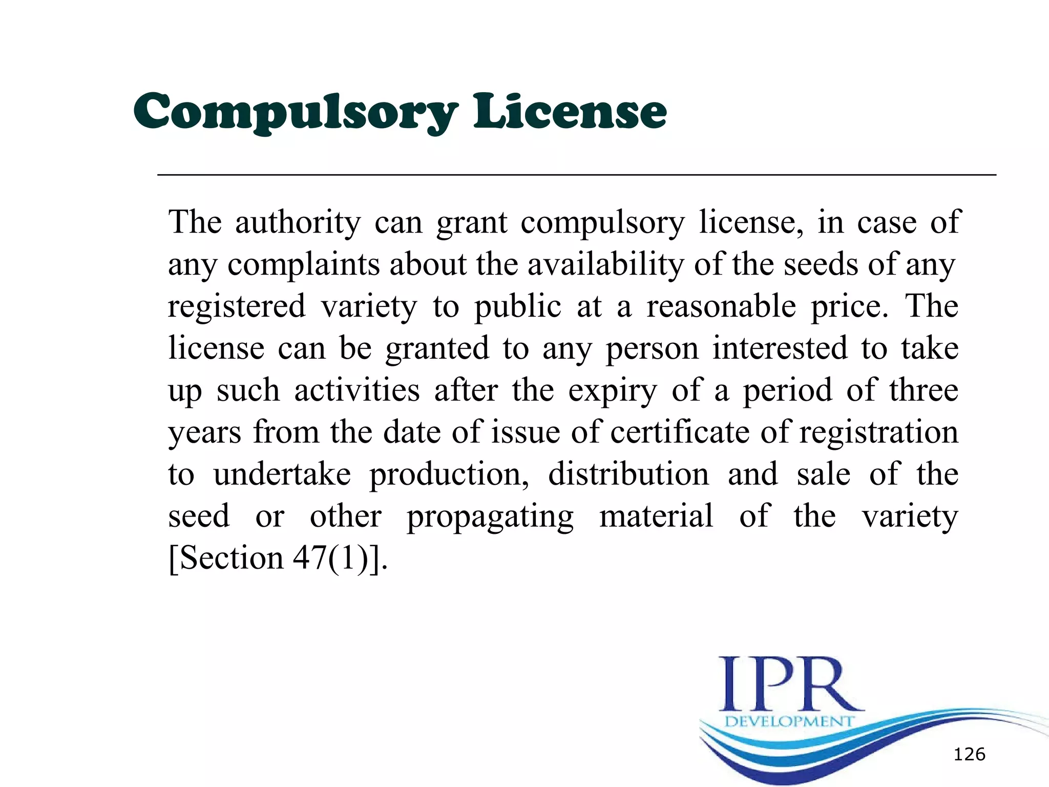 126
Compulsory License
The authority can grant compulsory license, in case of
any complaints about the availability of the seeds of any
registered variety to public at a reasonable price. The
license can be granted to any person interested to take
up such activities after the expiry of a period of three
years from the date of issue of certificate of registration
to undertake production, distribution and sale of the
seed or other propagating material of the variety
[Section 47(1)].
 
