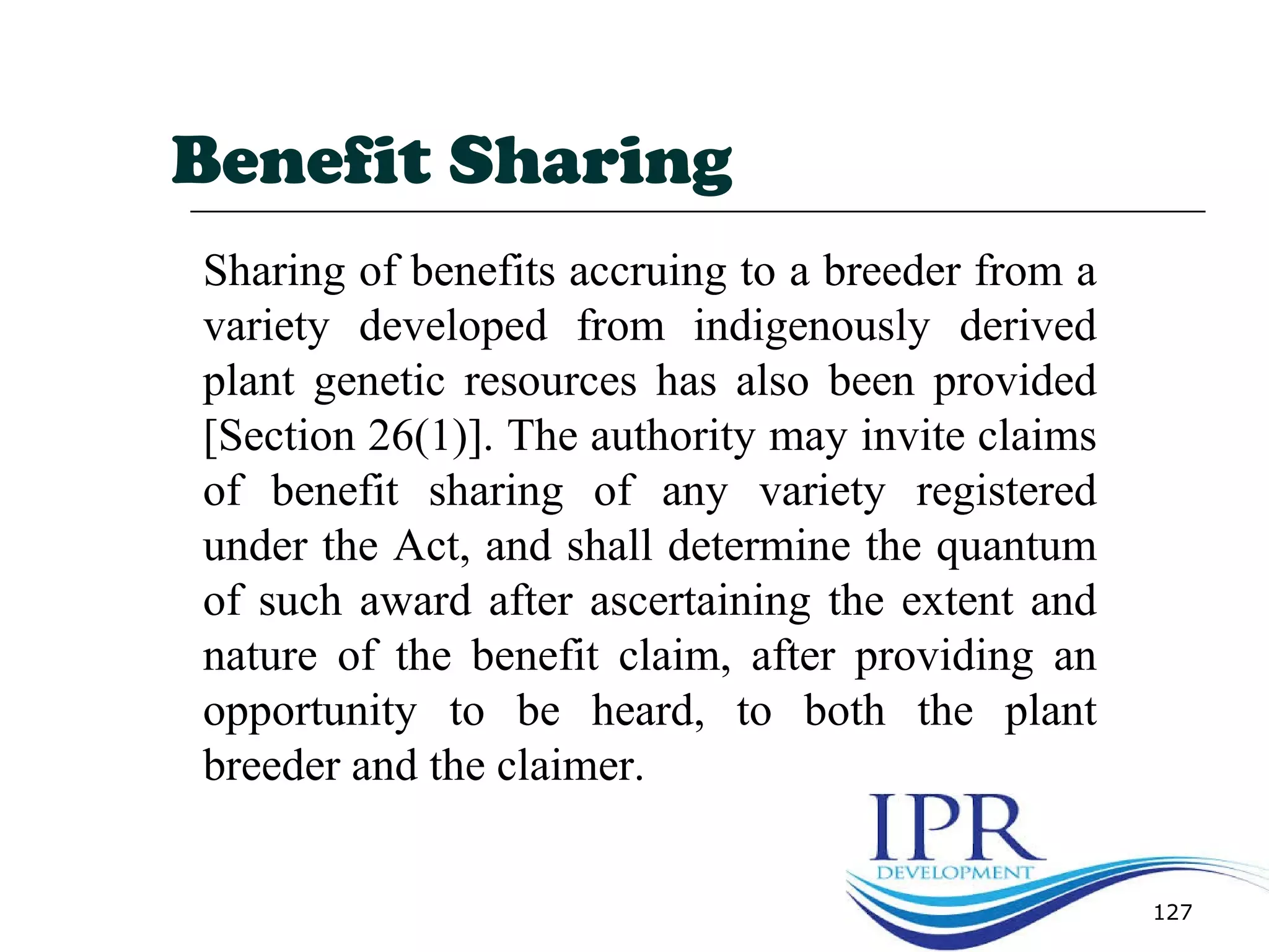 127
Benefit Sharing
Sharing of benefits accruing to a breeder from a
variety developed from indigenously derived
plant genetic resources has also been provided
[Section 26(1)]. The authority may invite claims
of benefit sharing of any variety registered
under the Act, and shall determine the quantum
of such award after ascertaining the extent and
nature of the benefit claim, after providing an
opportunity to be heard, to both the plant
breeder and the claimer.
 