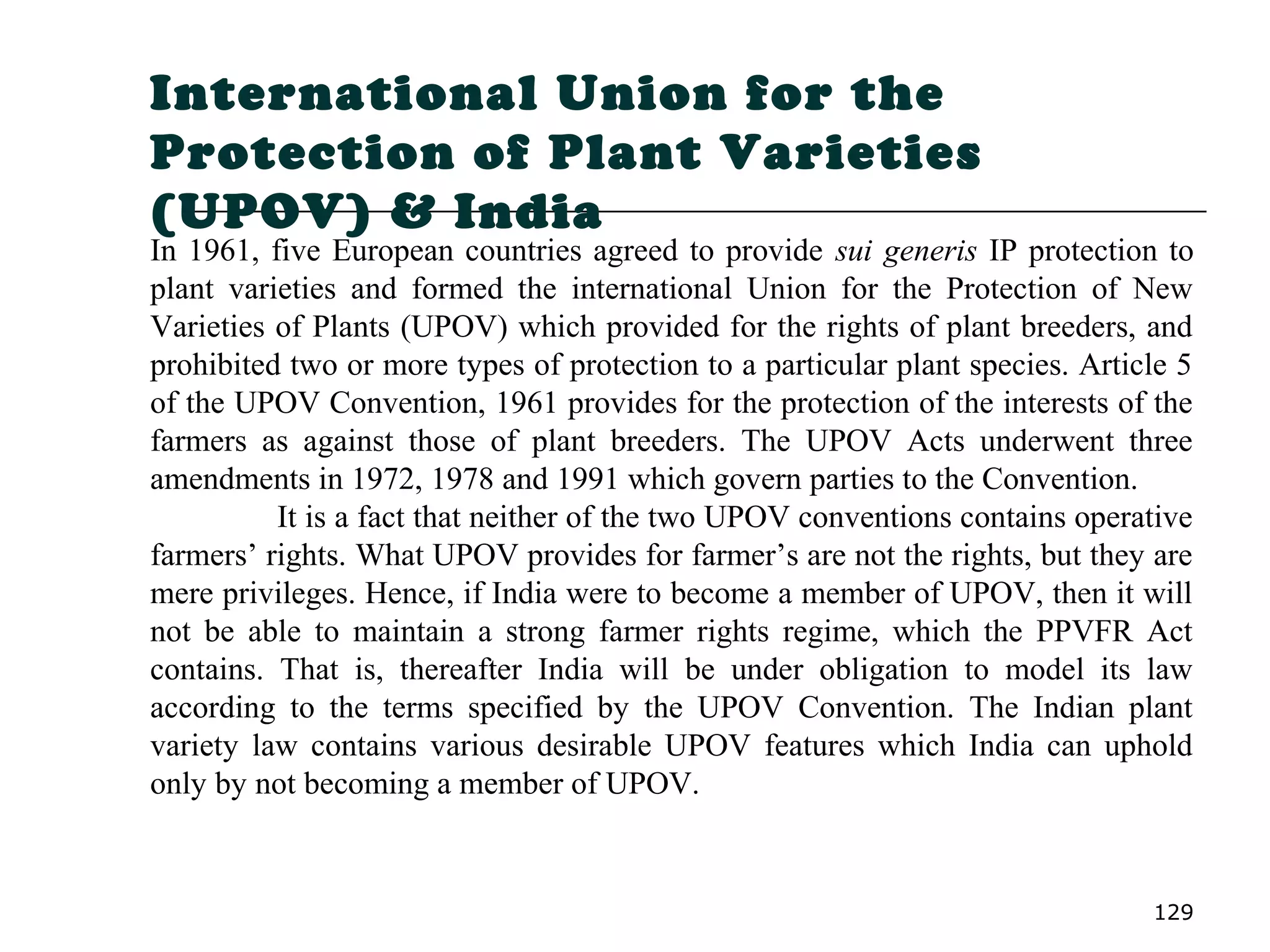 129
International Union for the
Protection of Plant Varieties
(UPOV) & India
In 1961, five European countries agreed to provide sui generis IP protection to
plant varieties and formed the international Union for the Protection of New
Varieties of Plants (UPOV) which provided for the rights of plant breeders, and
prohibited two or more types of protection to a particular plant species. Article 5
of the UPOV Convention, 1961 provides for the protection of the interests of the
farmers as against those of plant breeders. The UPOV Acts underwent three
amendments in 1972, 1978 and 1991 which govern parties to the Convention.
It is a fact that neither of the two UPOV conventions contains operative
farmers’ rights. What UPOV provides for farmer’s are not the rights, but they are
mere privileges. Hence, if India were to become a member of UPOV, then it will
not be able to maintain a strong farmer rights regime, which the PPVFR Act
contains. That is, thereafter India will be under obligation to model its law
according to the terms specified by the UPOV Convention. The Indian plant
variety law contains various desirable UPOV features which India can uphold
only by not becoming a member of UPOV.
 